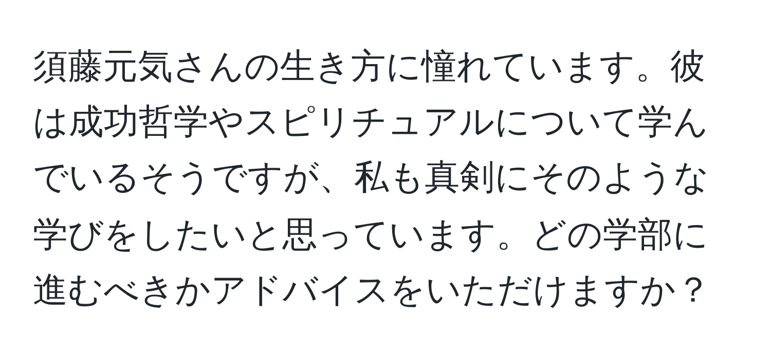 須藤元気さんの生き方に憧れています。彼は成功哲学やスピリチュアルについて学んでいるそうですが、私も真剣にそのような学びをしたいと思っています。どの学部に進むべきかアドバイスをいただけますか？