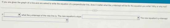 If you are given the graph of a lime and are asked to write the equation of a perpendicular line, does it matter what the y-intercept will be for the equation you write? Wihy or why mot?
□ what the y-intercept of the new line is. The new equation's slope _  + The new equattion's y-intercept