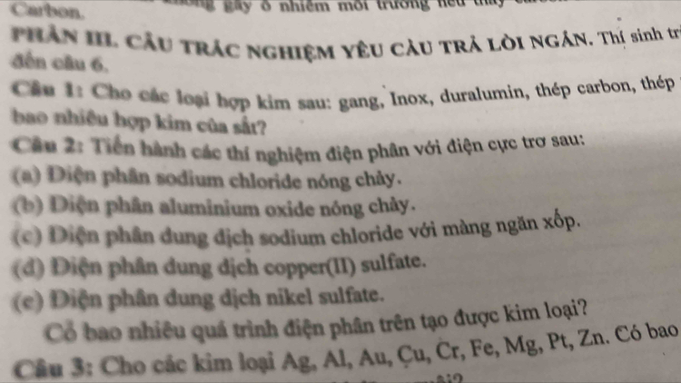 Carbon. g gày ở nhiệm môi trường hểu tha 
Phần III Cầu trác nghiệm yêu cÂu trả Lời NGÁN. Thị sinh tr 
đến câu 6, 
Cầu 1: Cho các loại hợp kim sau: gang, Inox, duralumin, thép carbon, thép 
bao nhiều hợp kim của sắt? 
Câu 2: Tiến hành các thí nghiệm điện phân với điện cực trơ sau: 
(a) Diện phân sodium chloride nóng chảy. 
(b) Diện phân aluminium oxide nóng chảy. 
(c) Diện phân dung địch sodium chloride với màng ngăn xốp. 
(đ) Điện phân dung dịch copper(II) sulfate. 
(e) Điện phân dung dịch nikel sulfate. 
Cổ bao nhiều quá trình điện phân trên tạo được kim loại? 
Câu 3: Cho các kim loại Ag, Al, Au, Çu, Cr, Fe, Mg, Pt, Zn. Có bao