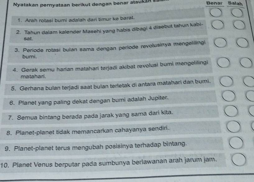 Nyatakan pernyataan berikut dengan benar ataukan s 
Benar Salah 
1. Arah rotasi bumi adalah dari timur ke barat. 
2. Tahun dalam kalender Masehi yang habis dibagi 4 disebut tahun kabi- 
sat. 
3. Periode rotasi bulan sama dengan periode revolusinya mengelilingi 
bumi. 
4. Gerak semu harian matahari terjadi akibat revolusi bumi mengelilingi 
matahari. 
5. Gerhana bulan terjadi saat bulan terletak di antara matahari dan bumi. 
6. Planet yang paling dekat dengan bumi adalah Jupiter. 
7. Semua bintang berada pada jarak yang sama dari kita. 
8. Planet-planet tidak memancarkan cahayanya sendiri. 
9. Planet-planet terus mengubah posisinya terhadap bintang. 
10. Planet Venus berputar pada sumbunya berlawanan arah jarum jam.