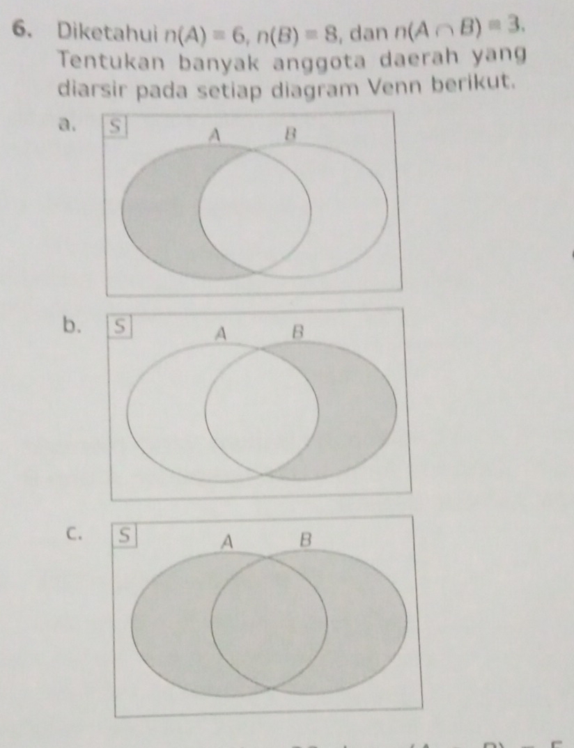 Diketahui n(A)=6, n(B)=8 , dan n(A∩ B)=3. 
Tentukan banyak anggota daerah yang 
diarsir pada setiap diagram Venn berikut. 
a. s B
A
b. 
C. s A B