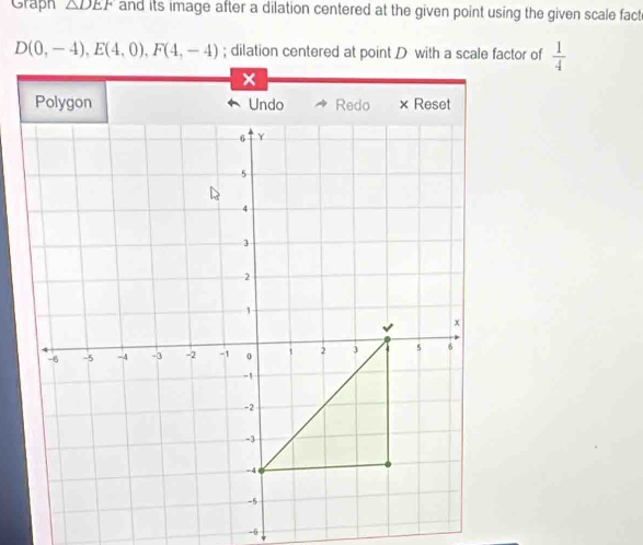 Graph △ DEF and its image after a dilation centered at the given point using the given scale fact
D(0,-4), E(4,0), F(4,-4); dilation centered at point D with a scale factor of  1/4 
-6