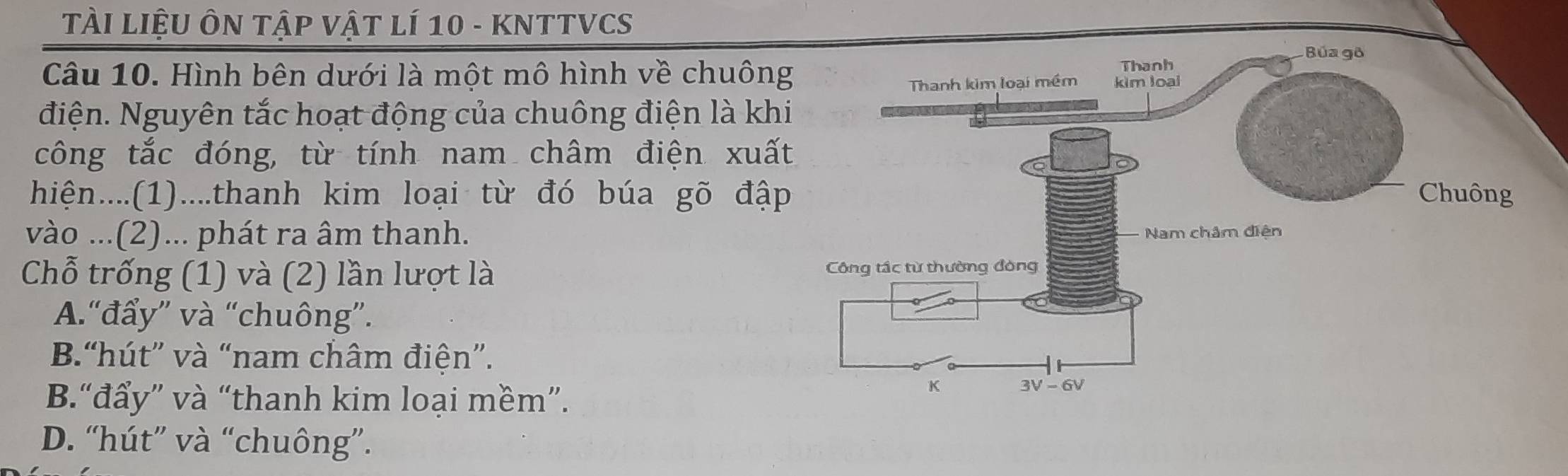 TÀI LIệU ÔN TậP VậT Lí 10 - KNTTVCS
Câu 10. Hình bên dưới là một mô hình về chuôn
điện. Nguyên tắc hoạt động của chuông điện là kh
công tắc đóng, từ tính nam châm điện xuấ
hiện....(1)....thanh kim loại từ đó búa gõ đậ
vào ...(2)... phát ra âm thanh.
Chỗ trống (1) và (2) lần lượt là
A.“đẩy” và “chuông”.
B.“hút” và “nam châm điện”.
B.“đẩy” và “thanh kim loại mềm”.
D. “hút” và “chuông”.