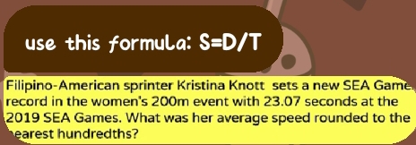 use this formula: S=D/T
Filipino-American sprinter Kristina Knott sets a new SEA Game 
record in the women's 200m event with 23.07 seconds at the
2019 SEA Games. What was her average speed rounded to the 
earest hundredths?