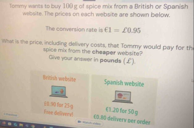 Tommy wants to buy 100 g of spice mix from a British or Spanish 
website. The prices on each website are shown below. 
The conversion rate is €1=£0.95
What is the price, including delivery costs, that Tommy would pay for th 
spice mix from the cheaper website? 
Give your answer in pounds (£). 
British website Spanish website
£0.90 for 25g €1.20 for 50 g
Free delivery! €0.80 deliverv per order 
< Pravious 4 Watch video