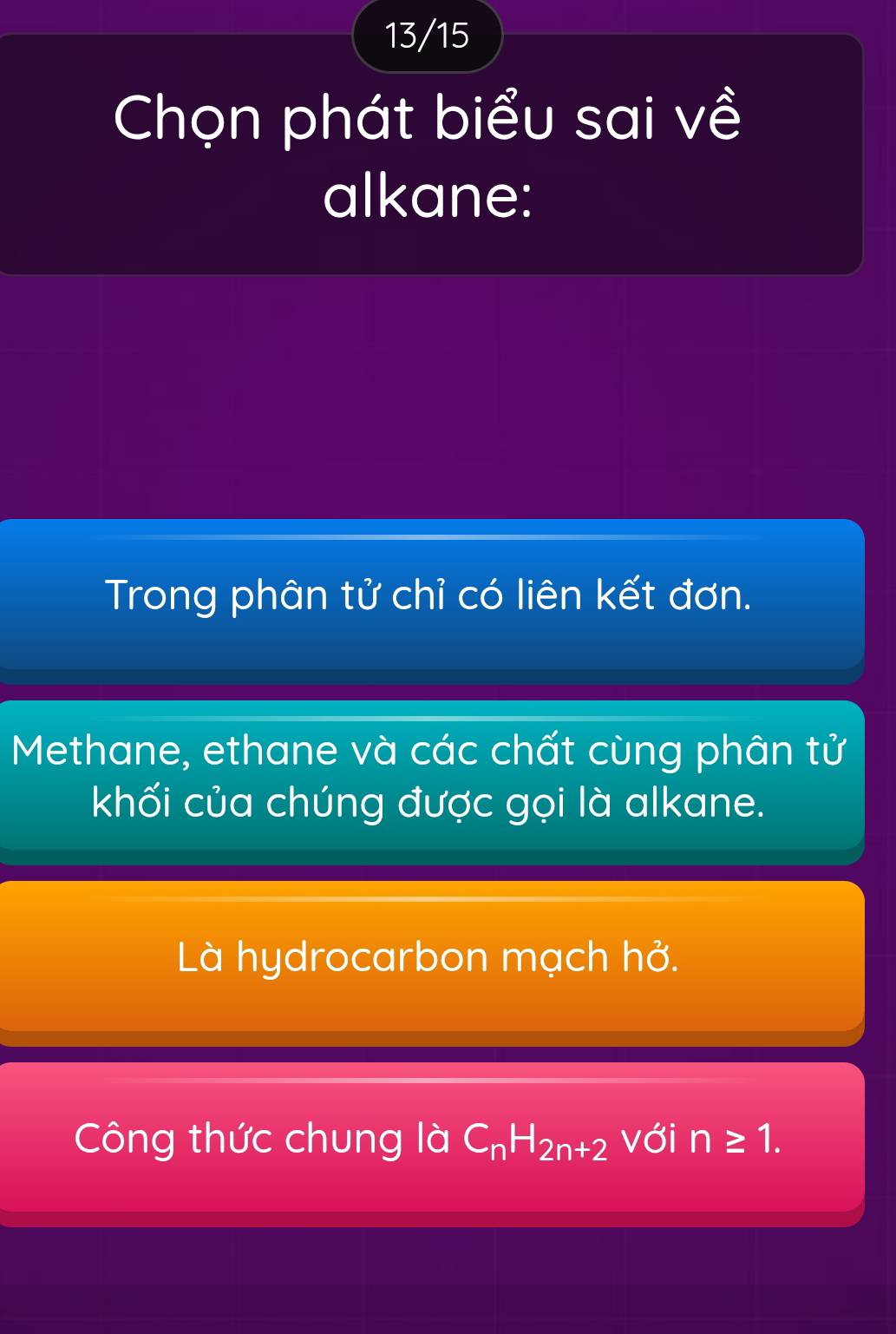 13/15 
Chọn phát biểu sai về 
alkane: 
Trong phân tử chỉ có liên kết đơn. 
Methane, ethane và các chất cùng phân tử 
khối của chúng được gọi là alkane. 
Là hydrocarbon mạch hở. 
Công thức chung là C_nH_2n+2 với n≥ 1.