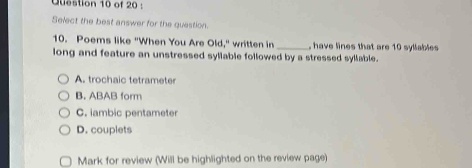 Select the best answer for the question.
10. Poems like "When You Are Old," written in _, have lines that are 10 syllables
long and feature an unstressed syllable followed by a stressed syllable.
A. trochaic tetrameter
B. ABAB form
C. iambic pentameter
D. couplets
Mark for review (Will be highlighted on the review page)