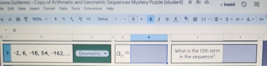 Giona Gutierrez - Copy of Arithmetic and Geometric Sequences Mystery Puzzle (student) 
le Edit View Insert Format Data Tools Extensions Help o lcund 
5 5 100% - * x 00 123 Del'us - 16 + B I^(A 6. . 
/x 
D 
G H J K E 
§ -2, 6, -18, 54, -162, ... Geometric a_n)= What is the 12th term 
in the sequence?