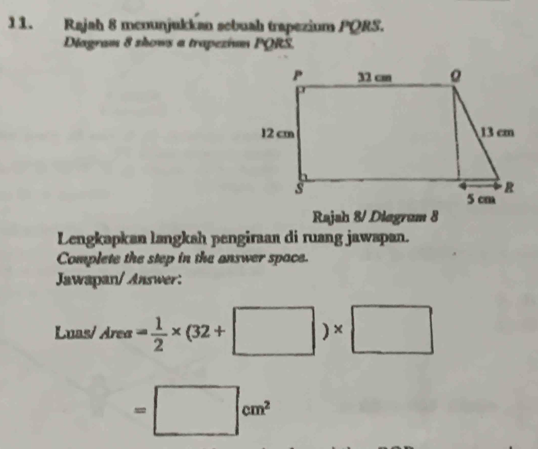 Rajah 8 menunjukkan sebuahı trapezium PQRS. 
Diagram 8 shows a trapezium PQRS. 
Rajsh 8/ Diagrum 8 
Lengkapkan langkah pengiraan di ruang jawapan. 
Complete the step in the answer space. 
Jawapan/ Answer: 
Luas/ Area= 1/2 * (32+□ )* □
=□ cm^2