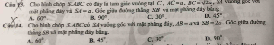 Cho hình chóp S. ABC có đáy là tam giác vuông tại C , AC=a, BC=sqrt(2)a , X4 vuông gốc với
mặt phăng đáy và SA=a. Góc giữa đường thẳng SB và mặt phẳng đáy bằng
A. 60°. B. 90°. C. 30°.
D. 45°. 
Câu 14. Cho hình chóp S. ABC có SA vuông góc với mặt phăng đáy, AB=a và SB=2a. Góc giữa đường
thăng SB và mặt phăng đáy bằng.
A. 60°. B. 45°. C. 30°. D. 90°.