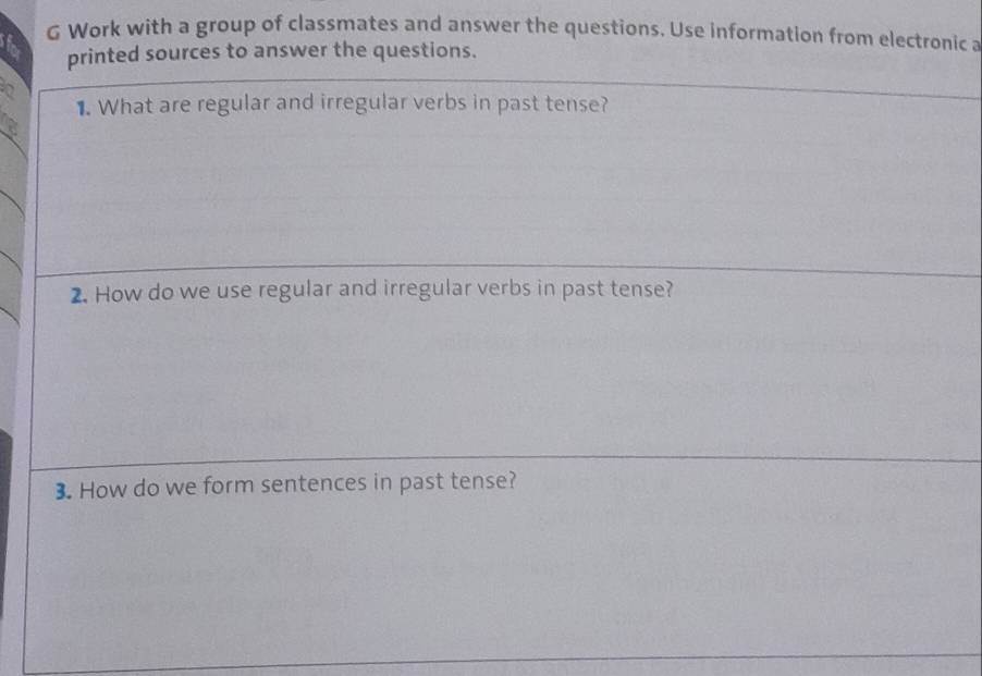 Work with a group of classmates and answer the questions. Use information from electronic a 
printed sources to answer the questions. 
1. What are regular and irregular verbs in past tense? 
2. How do we use regular and irregular verbs in past tense? 
3. How do we form sentences in past tense?