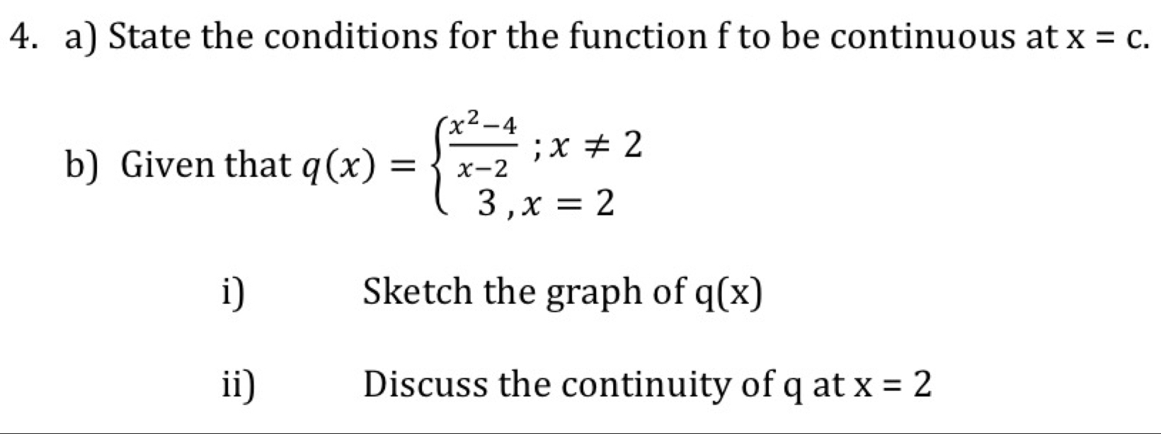 State the conditions for the function f to be continuous at x=c. 
b) Given that q(x)=beginarrayl  (x^2-4)/x-2 ;x!= 2 3,x=2endarray.
i) Sketch the graph of q(x)
ii) Discuss the continuity of q at x=2