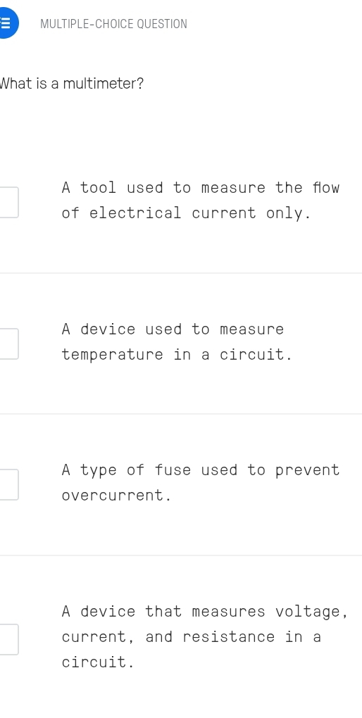 = MULTIPLE-CHOICE QUESTION
What is a multimeter?
A tool used to measure the fow
of electrical current only.
A device used to measure
temperature in a circuit.
A type of fuse used to prevent
overcurrent.
A device that measures voltage,
current, and resistance in a
circuit.