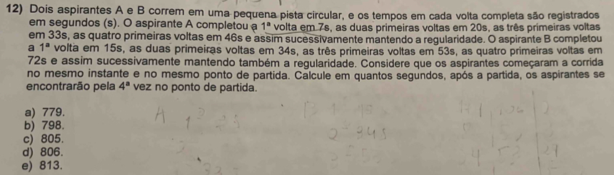 Dois aspirantes A e B correm em uma pequena pista circular, e os tempos em cada volta completa são registrados
em segundos (s). O aspirante A completou a 1^a volta em 7s, as duas primeiras voltas em 20s, as três primeiras voltas
em 33s, as quatro primeiras voltas em 46s e assim sucessivamente mantendo a regularidade. O aspirante B completou
a 1^a volta em 15s, as duas primeiras voltas em 34s, as três primeiras voltas em 53s, as quatro primeiras voltas em
72s e assim sucessivamente mantendo também a regularidade. Considere que os aspirantes começaram a corrida
no mesmo instante e no mesmo ponto de partida. Calcule em quantos segundos, após a partida, os aspirantes se
encontrarão pela 4^a vez no ponto de partida.
a) 779.
b) 798.
c) 805.
d) 806.
e) 813.