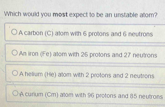 Which would you most expect to be an unstable atom?
A carbon (C) atom with 6 protons and 6 neutrons
An iron (Fe) atom with 26 protons and 27 neutrons
A helium (He) atom with 2 protons and 2 neutrons
A curium (Cm) atom with 96 protons and 85 neutrons