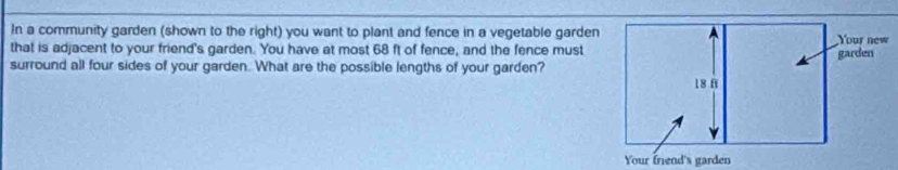 In a community garden (shown to the right) you want to plant and fence in a vegetable garden 
that is adjacent to your friend's garden. You have at most 68 ft of fence, and the fence must 
surround all four sides of your garden. What are the possible lengths of your garden?