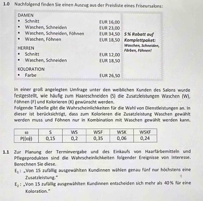 1.0 Nachfolgend finden Sie einen Auszug aus der Preisliste eines Friseursalons:
DAMEN
Schnitt EUR 16,00
Waschen, Schneiden EUR 23,00
Waschen, Schneiden, Föhnen EUR 34,50 5% Rabatt auf
Waschen, Föhnen EUR 18,50 Komplettpaket:
Waschen, Schneiden,
HERREN Färben, Föhnen!
Schnitt EUR 12,00
Waschen, Schneiden EUR 18,50
KOLORATION
Farbe EUR 26,50
In einer groß angelegten Umfrage unter den weiblichen Kunden des Salons wurde
festgestellt, wie häufig zum Haareschneiden (S) die Zusatzleistungen Waschen (W),
Föhnen (F) und Kolorieren (K) gewünscht werden.
Folgende Tabelle gibt die Wahrscheinlichkeiten für die Wahl von Dienstleistungen an. In
dieser ist berücksichtigt, dass zum Kolorieren die Zusatzleistung Waschen gewählt
werden muss und Föhnen nur in Kombination mit Waschen gewählt werden kann.
1.1 Zur Planung der Terminvergabe und des Einkaufs von Haarfärbemitteln und
Pflegeprodukten sind die Wahrscheinlichkeiten folgender Ereignisse von Interesse.
Berechnen Sie diese.
E_1 : „Von 15 zufällig ausgewählten Kundinnen wählen genau fünf nur höchstens eine
Zusatzleistung.“
E_2 : „Von 15 zufällig ausgewählten Kundinnen entscheiden sich mehr als 40% für eine
Koloration.“