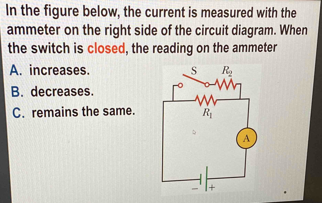 In the figure below, the current is measured with the
ammeter on the right side of the circuit diagram. When
the switch is closed, the reading on the ammeter
A. increases.
B. decreases.
C. remains the same.