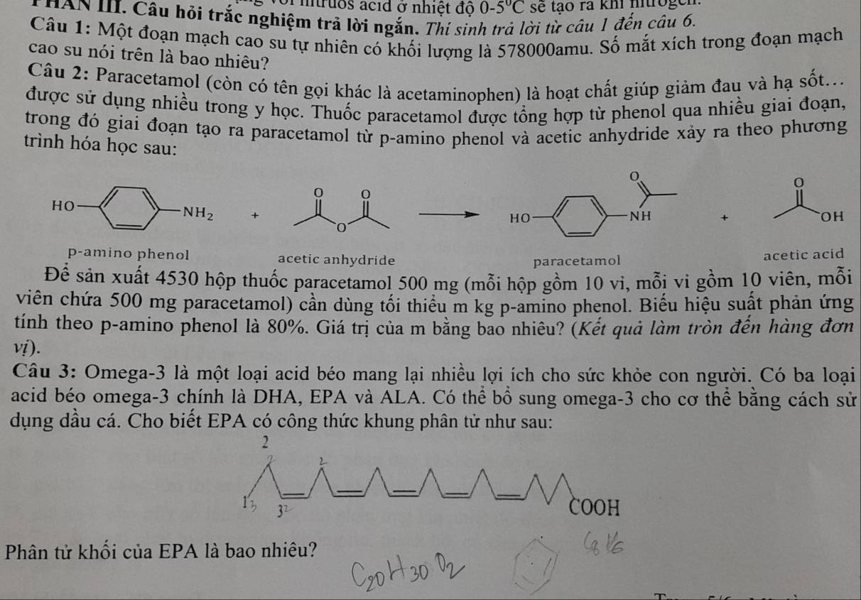 voi mtruos acid ở nhiệt độ 0-5°C se tạo ra khi nitrogen 
T HAN III. Câu hỏi trắc nghiệm trả lời ngắn. Thí sinh trả lời từ câu 1 đến câu 6. 
Câu 1: Một đoạn mạch cao su tự nhiên có khối lượng là 578000amu. Số mắt xích trong đoạn mạch 
cao su nói trên là bao nhiêu? 
Câu 2: Paracetamol (còn có tên gọi khác là acetaminophen) là hoạt chất giúp giảm đau và hạ sốt... 
được sử dụng nhiều trong y học. Thuốc paracetamol được tổng hợp từ phenol qua nhiều giai đoạn, 
trong đó giai đoạn tạo ra paracetamol từ p -amino phenol và acetic anhydride xảy ra theo phương 
trình hóa học sau: 
HO
NH_2 + 
+ 
p-amino phenol acetic anhydride 
paracetamol acetic acid 
Để sản xuất 4530 hộp thuốc paracetamol 500 mg (mỗi hộp gồm 10 vì, mỗi vi gồm 10 viên, mỗi 
viên chứa 500 mg paracetamol) cần dùng tối thiểu m kg p-amino phenol. Biểu hiệu suất phản ứng 
tính theo p -amino phenol là 80%. Giá trị của m bằng bao nhiêu? (Kết quả làm tròn đến hàng đơn 
vị). 
Câu 3: Omega -3 là một loại acid béo mang lại nhiều lợi ích cho sức khỏe con người. Có ba loại 
acid béo omega -3 chính là DHA, EPA và ALA. Có thể bổ sung omega -3 cho cơ thể bằng cách sử 
dụng dầu cá. Cho biết EPA có công thức khung phân tử như sau: 
Phân tử khối của EPA là bao nhiêu?