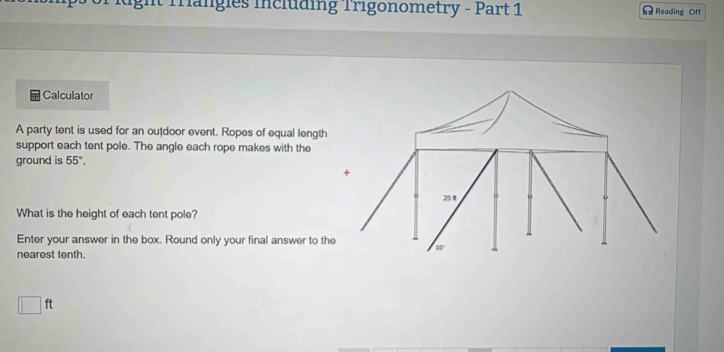 Trängles including Trigonometry - Part 1 Reading Off 
Calculator 
A party tent is used for an outdoor event. Ropes of equal length 
support each tent pole. The angle each rope makes with the 
ground is 55°. 
+
25 π 
What is the height of each tent pole? 
Enter your answer in the box. Round only your final answer to the
55
nearest tenth.
□ ft