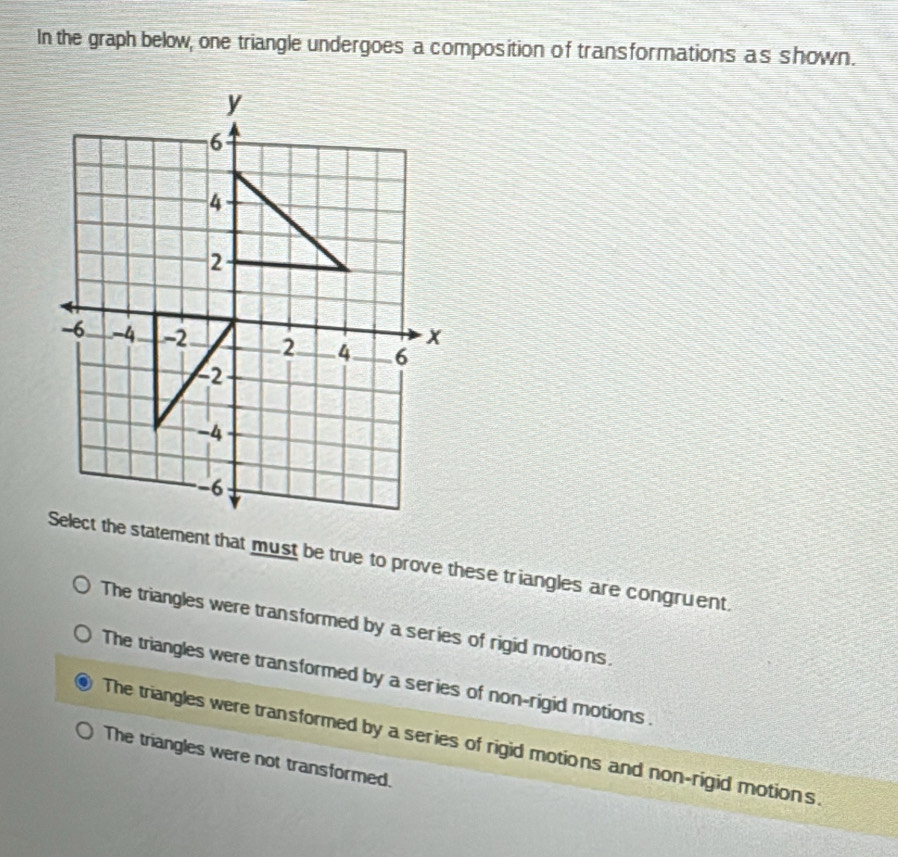 In the graph below, one triangle undergoes a composition of transformations as shown.
Select the statement that must be true to prove these triangles are congruent.
The triangles were transformed by a series of rigid motions.
The triangles were transformed by a series of non-rigid motions.
The triangles were transformed by a series of rigid motions and non-rigid motions.
The triangles were not transformed.