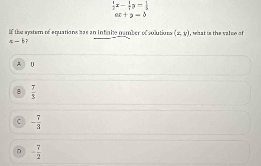  1/2 x- 1/7 y= 1/6 
ax+y=b
If the system of equations has an infinite number of solutions (x,y) , what is the value of
a-b ?
A 0
B  7/3 
C - 7/3 
D - 7/2 