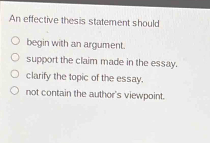 An effective thesis statement should
begin with an argument.
support the claim made in the essay.
clarify the topic of the essay.
not contain the author's viewpoint.