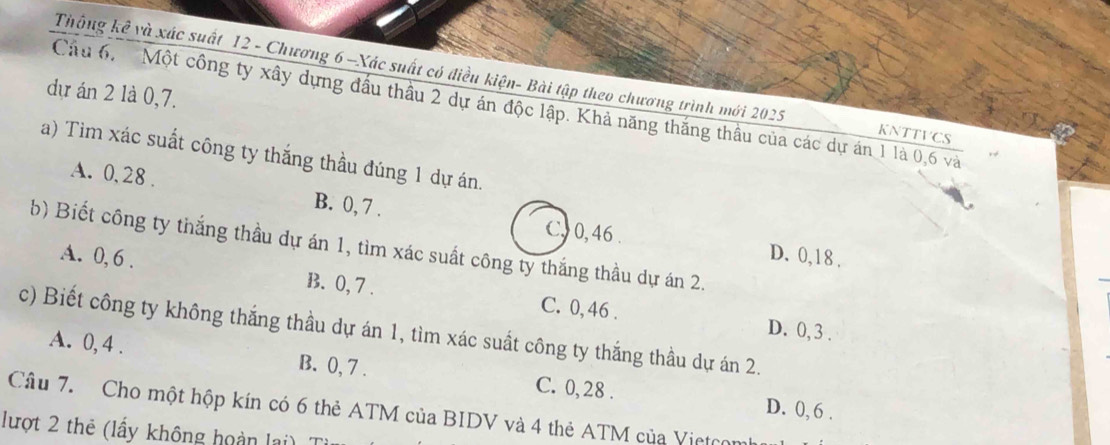 Thông kê và xác suất 12 - Chương 6 —Xác suất có điều kiện- Bài tập theo chương trình mới 2025 KNTTVCS
dự án 2 1à 0, 7.
Cầu 6. Một công ty xây dựng đầu thầu 2 dự án độc lập. Khả năng thắng thầu của các dự án 1 là 0, 6 và
a) Tim xác suất công ty thắng thầu đúng 1 dự án.
A. 0, 28. B. 0, 7.
C, 0, 46. D. 0, 18.
b) Biết công ty thắng thầu dự án 1, tìm xác suất công ty thắng thầu dự án 2.
A. 0, 6. B. 0, 7. C. 0, 46.
D. 0, 3.
c) Biết công ty không thắng thầu dự án 1, tìm xác suất công ty thắng thầu dự án 2.
A. 0, 4. B. 0, 7. C. 0, 28.
D. 0, 6.
Câu 7. Cho một hộp kín có 6 thẻ ATM của BIDV và 4 thẻ ATM của Vietcon
lượt 2 thẻ (lấy không hoàn lai)