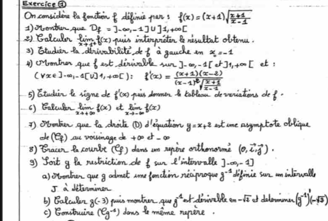 Exercice④
On considene fa Bonction & diline pans f(x)=(x+1)sqrt(frac x+1)x-1
1)oentronque D_f=j=3-∈fty ,-111,+∈fty [
2) Galculr limlimits _xto 1^+f(x) puis interpuicton to nesultat oftemu.
3) Studien ta, diivabilite do f a gauche in x_0=-1
4) onontion que f est dinialle mr ]-∈fty ,-1[e^t]1,+∈fty [ et:
vxe]-∈fty _1-1[v]1,+∈fty [): f'(x)=frac (x+1)(x-2)(x-1)^2sqrt(frac x+1)x-1
5) Btudin te rigne de f'(x) puis dommen t tableau devriations de f·
( ) BaBculon limlimits _xto +∈fty f(x) et limlimits _xto -∈fty f(x)
) orontun que ta dhoite (D) dequation y=x+2 at ame asymptote oblique
de(Q) au voivinage de +oo et -00
8) Bnacn ta counbe (ef) dams un supine othonome (0,vector i,vector j).
9) foit g Pa nestriction de _6^(1 e 4 ell ' interalle ]-∈fty ,-1]
a) ovonten que g admet ame fonction neciuoque g^-1) definie sun un inlewall
I a ditermimen
b) Balculen 8(-3) puis montin qur 8^(-1) et doninelle 9m-sqrt(2) ot dolowmmenr (g^(-1))^0(-sqrt(3))
() Bonstuine (eg^(-1)) dows to meme nepine.