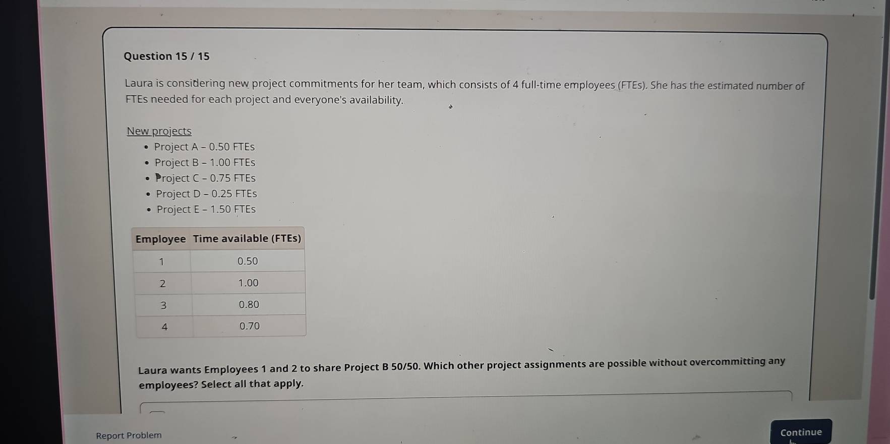 Laura is considering new project commitments for her team, which consists of 4 full-time employees (FTEs). She has the estimated number of
FTEs needed for each project and everyone's availability.
New projects
Project A-0.50FTEs
Project B -1.00FTE S
Project C-0.75FIE S
Project D -0.25FIEs
Project E-1.50FTE ς
Laura wants Employees 1 and 2 to share Project B 50/50. Which other project assignments are possible without overcommitting any
employees? Select all that apply.
Report Problem Continue