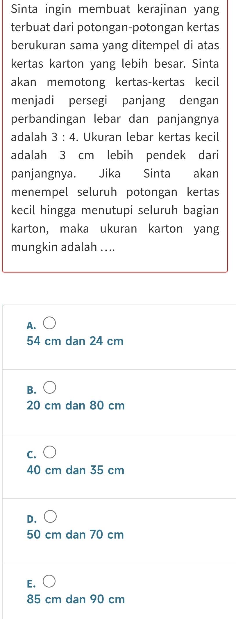 Sinta ingin membuat kerajinan yang
terbuat dari potongan-potongan kertas
berukuran sama yang ditempel di atas
kertas karton yang lebih besar. Sinta
akan memotong kertas-kertas kecil
menjadi persegi panjang dengan
perbandingan lebar dan panjangnya
adalah 3:4. Ukuran lebar kertas kecil
adalah 3 cm lebih pendek dari
panjangnya. Jika Sinta akan
menempel seluruh potongan kertas
kecil hingga menutupi seluruh bagian
karton, maka ukuran karton yang
mungkin adalah ....
A.
54 cm dan 24 cm
B. ○
20 cm dan 80 cm
c. ○
40 cm dan 35 cm
D.○
50 cm dan 70 cm
E. ○
85 cm dan 90 cm