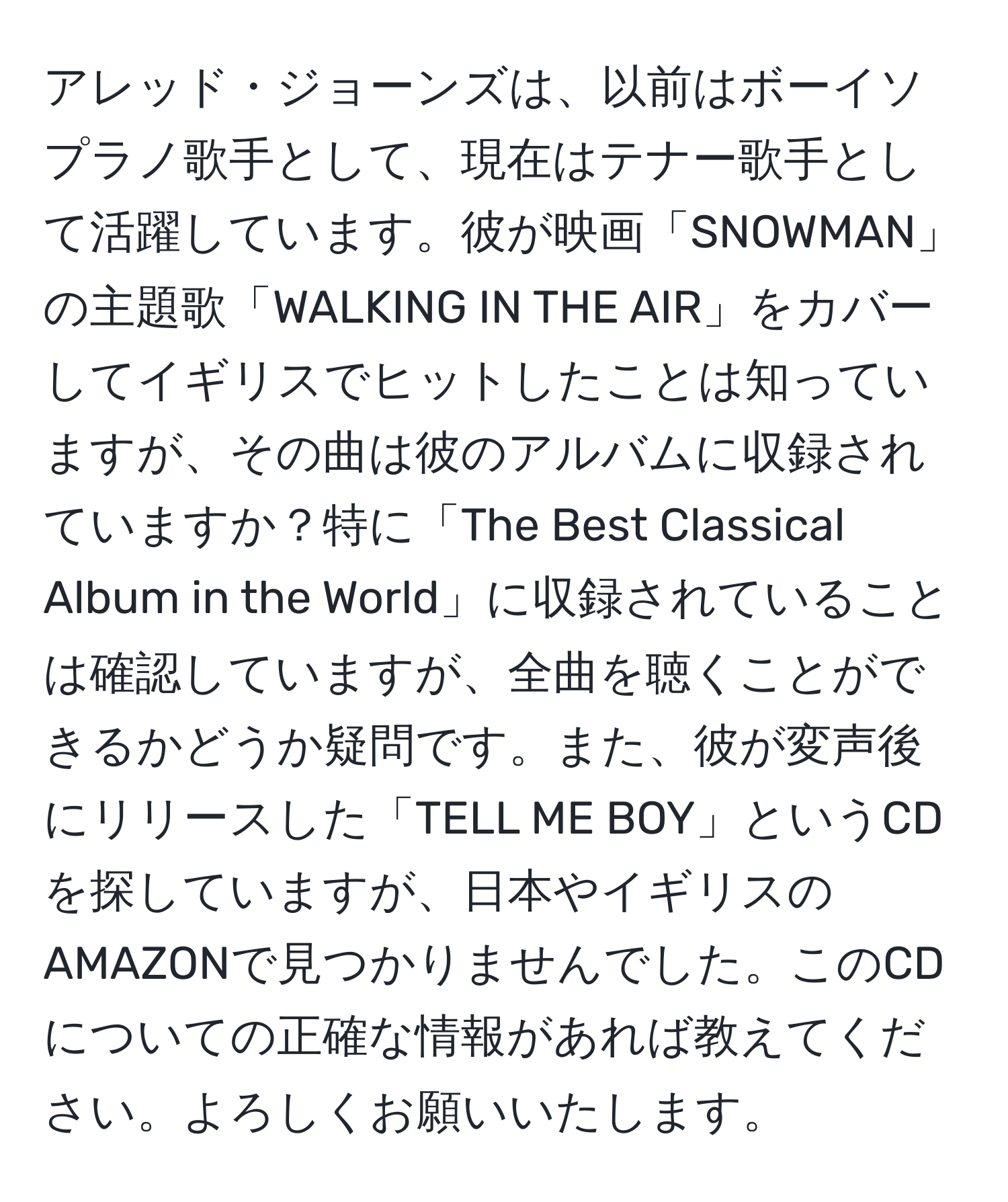 アレッド・ジョーンズは、以前はボーイソプラノ歌手として、現在はテナー歌手として活躍しています。彼が映画「SNOWMAN」の主題歌「WALKING IN THE AIR」をカバーしてイギリスでヒットしたことは知っていますが、その曲は彼のアルバムに収録されていますか？特に「The Best Classical Album in the World」に収録されていることは確認していますが、全曲を聴くことができるかどうか疑問です。また、彼が変声後にリリースした「TELL ME BOY」というCDを探していますが、日本やイギリスのAMAZONで見つかりませんでした。このCDについての正確な情報があれば教えてください。よろしくお願いいたします。