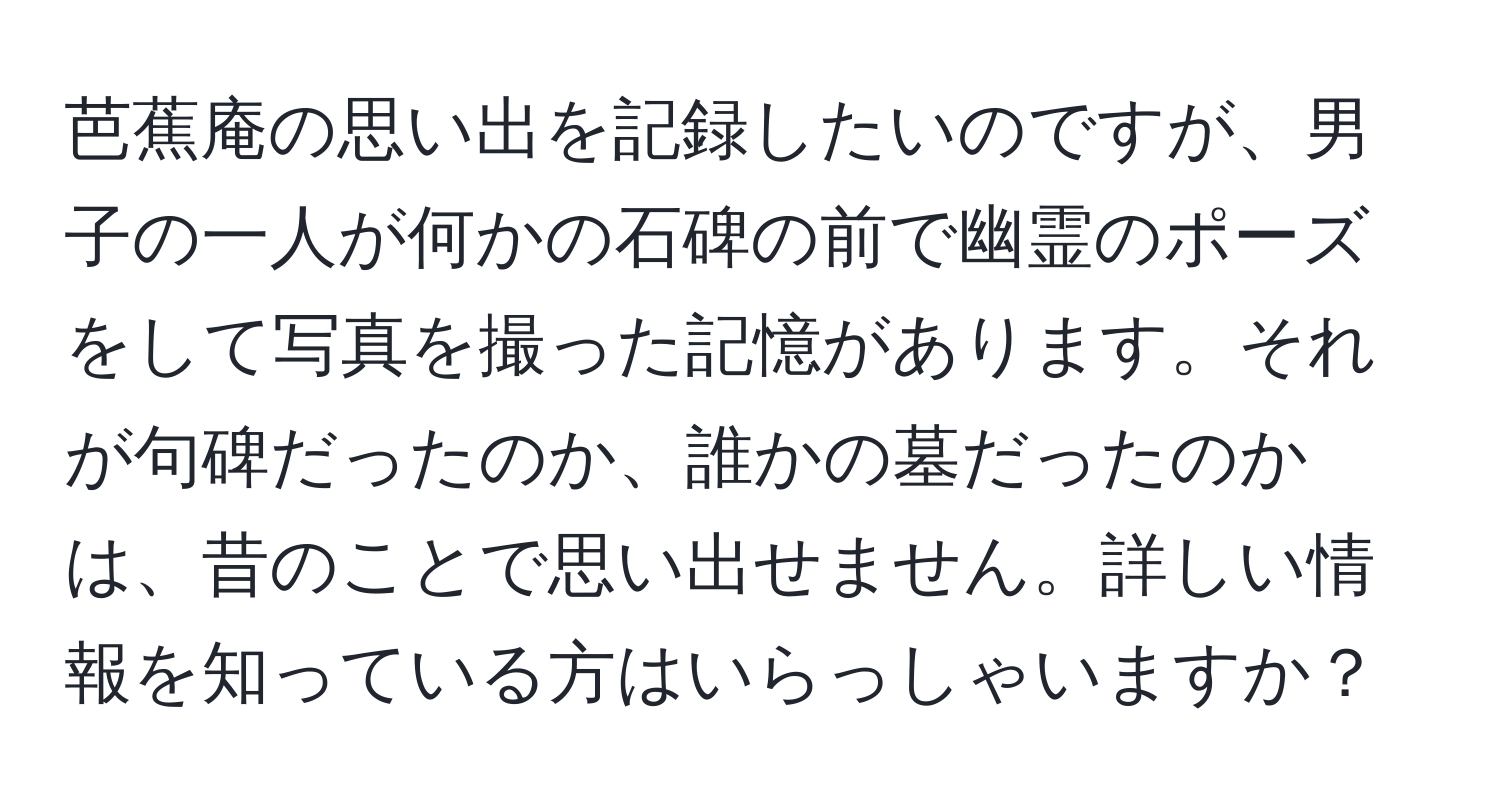 芭蕉庵の思い出を記録したいのですが、男子の一人が何かの石碑の前で幽霊のポーズをして写真を撮った記憶があります。それが句碑だったのか、誰かの墓だったのかは、昔のことで思い出せません。詳しい情報を知っている方はいらっしゃいますか？