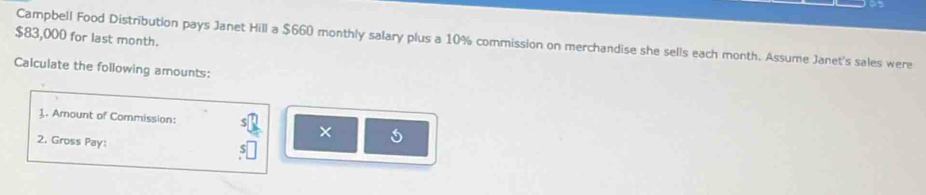 $83,000 for last month. Campbell Food Distribution pays Janet Hill a $660 monthly salary plus a 10% commission on merchandise she sells each month. Assume Janet's sales were 
Calculate the following amounts: 
1. Amount of Commission: 
2. Gross Pay: