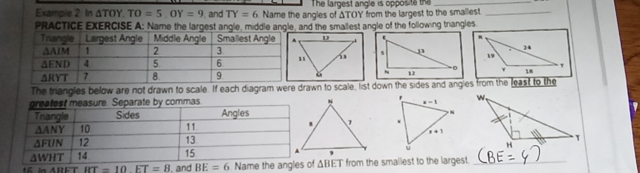 The largest angle is opposite the_
Example 2 In △ TOY TO=5,OY=9 , and TY=6 Name the angles of ΔTOY from the largest to the smallest._
PRACTICE EXERCISE A: Name the largest angle, middle angle, and the smallest angle of the following triangles
The triangles below are not drawn to scale. If each diagram were drawn to scale, list down the sides and angles from the least to the
. 
 
16 in ABET f ΔBET from the smallest to the largest._