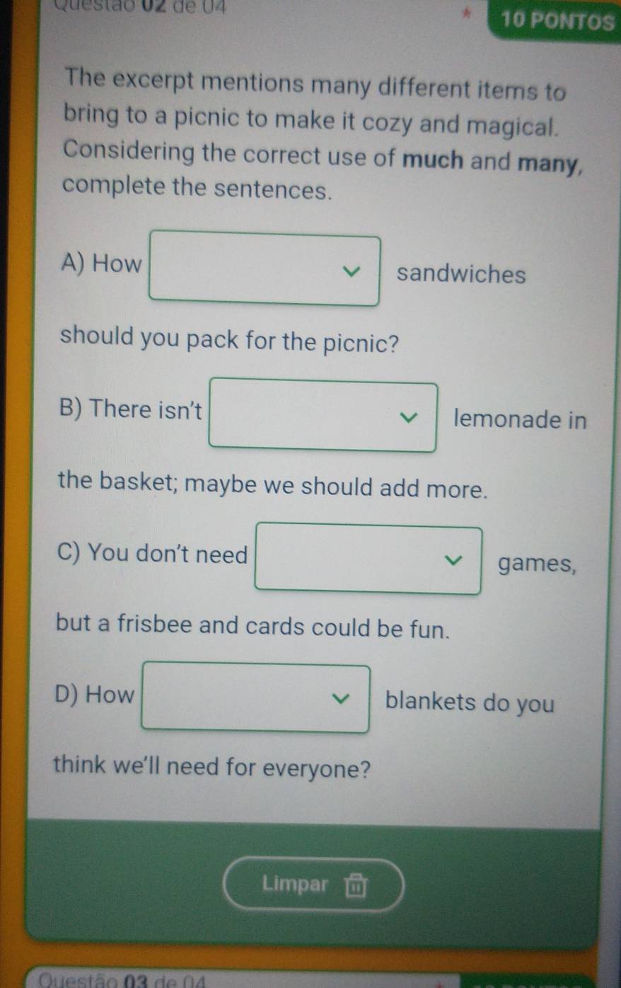 de U4 10 PONTOS 
The excerpt mentions many different items to 
bring to a picnic to make it cozy and magical. 
Considering the correct use of much and many, 
complete the sentences. 
A) How sandwiches 
should you pack for the picnic? 
B) There isn't lemonade in 
the basket; maybe we should add more. 
C) You don't need 
V games, 
but a frisbee and cards could be fun. 
D) How blankets do you 
V 
think we'll need for everyone? 
Limpar 
Questão 03 de 04