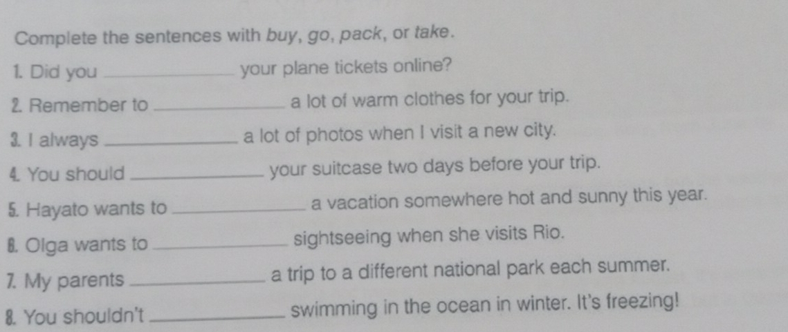 Complete the sentences with buy, go, pack, or take. 
1. Did you _your plane tickets online? 
2. Remember to _a lot of warm clothes for your trip. 
3. I always _a lot of photos when I visit a new city. 
4. You should _your suitcase two days before your trip. 
5. Hayato wants to _a vacation somewhere hot and sunny this year. 
8. Olga wants to _sightseeing when she visits Rio. 
7. My parents _a trip to a different national park each summer. 
8. You shouldn't _swimming in the ocean in winter. It's freezing!