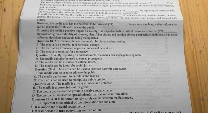 The media plays a crucial role in shaping public opinion and influencing societal norms. (18) _. From
and persuade. traditional media like newspapers and television to digital platforms, the media has the power to inform, entertain,
One of the primary functions of the media is to provide information. (19)
the media keeps the public informed and helps to hold those in power accountable. . By reporting on current events,
In addition to informing, the media also entertains. (20) _. Whether it's through movies, music, or video
games, the media offers a variety of forms of entertainment that can help people relax, escape, and connect with
others.
However, the media also has the potential to be misused. (21)_ . Sensationalism, bias, and misinformation
can all distort the truth and mislead the public.
To ensure the media's positive impact on society, it is important to be a critical consumer of media. (22) _。
By evaluating the credibility of sources, identifying biases, and seeking diverse perspectives, individuals can make
informed decisions and avoid being manipulated.
Question 18. A. However, the media can also be biased and misleading.
B. The media is a powerful tool for social change.
C. The media can influence people's attitudes and behaviors.
D. The media is essential for democracy.
Question 19. A. By reporting on current events, the media can shape public opinion.
B. The media can also be used to spread propaganda.
C. The media can be a source of entertainment.
D. The media can be a tool for social justice.
Question 20. A. The media can be used to promote harmful stereotypes.
B. The media can be used to educate the public.
C. The media can be used to entertain and inspire.
D. The media can be used to manipulate public opinion.
Question 21. A. The media is always accurate and unbiased.
B. The media is a powerful tool for good.
C. The media can be used to promote positive social change.
D. The media can be used to spread misinformation and disinformation.
Question 22. A. It is important to rely solely on mainstream media sources.
B. It is important to be critical of the information we consume.
C. It is important to avoid social media.
D. It is important to trust everything we read online.   n your answer