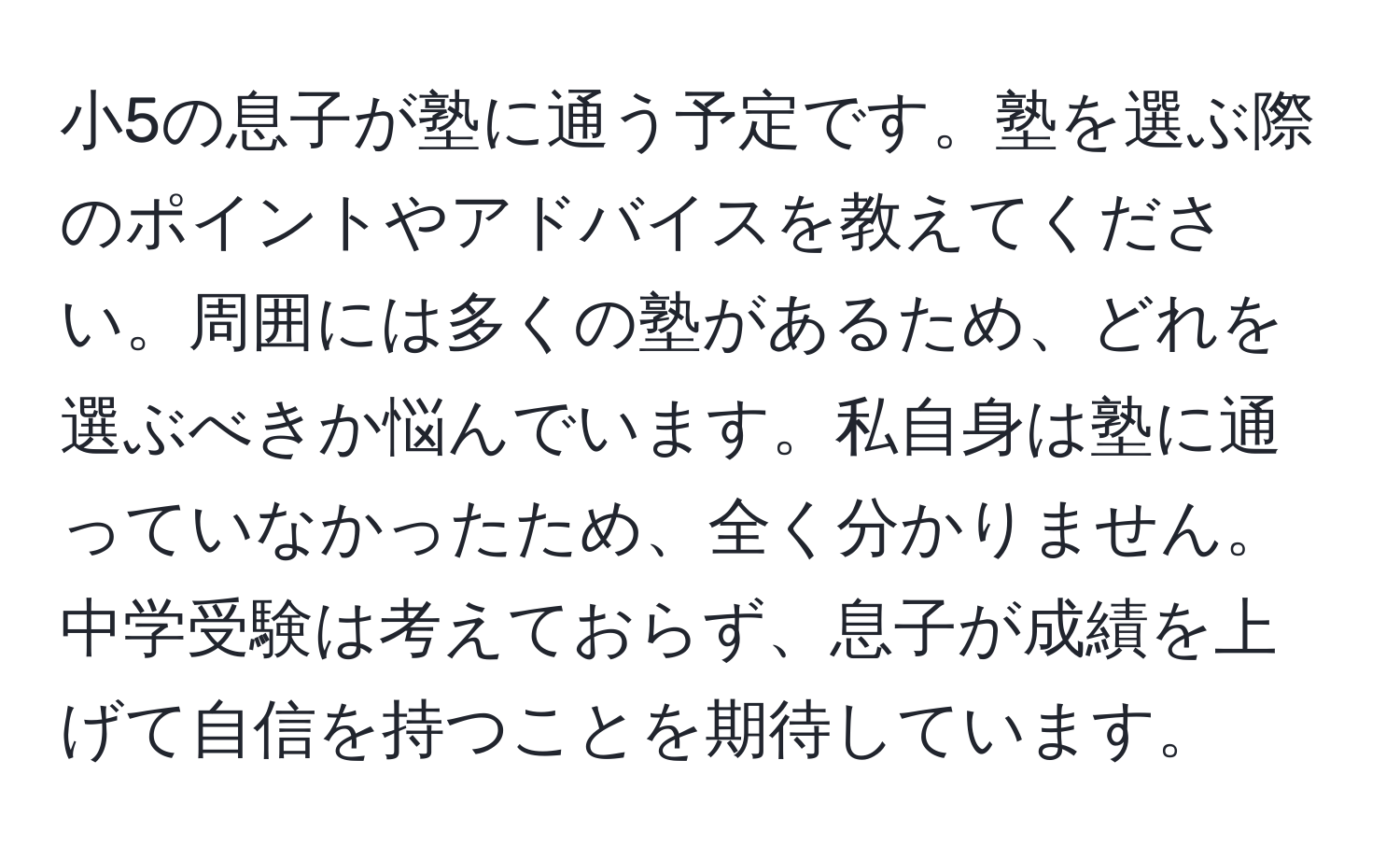 小5の息子が塾に通う予定です。塾を選ぶ際のポイントやアドバイスを教えてください。周囲には多くの塾があるため、どれを選ぶべきか悩んでいます。私自身は塾に通っていなかったため、全く分かりません。中学受験は考えておらず、息子が成績を上げて自信を持つことを期待しています。