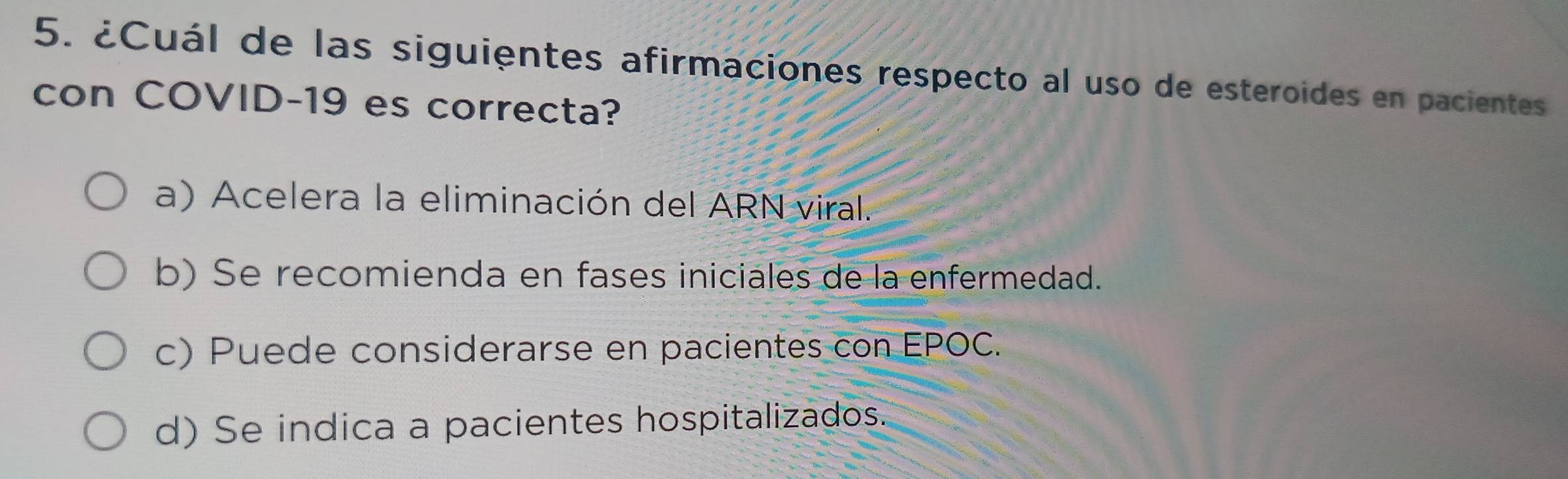 ¿Cuál de las siguientes afirmaciones respecto al uso de esteroides en pacientes
con COVID- 19 es correcta?
a) Acelera la eliminación del ARN viral.
b) Se recomienda en fases iniciales de la enfermedad.
c) Puede considerarse en pacientes con EPOC.
d) Se indica a pacientes hospitalizados.