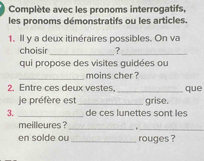 Complète avec les pronoms interrogatifs, 
les pronoms démonstratifs ou les articles. 
1. Il y a deux itinéraires possibles. On va 
choisir _?_ 
qui propose des visites guidées ou 
_moins cher ? 
2. Entre ces deux vestes, _que 
je préfère est _grise. 
3. _de ces lunettes sont les 
meilleures ? 
__, 
en solde ou _rouges ?