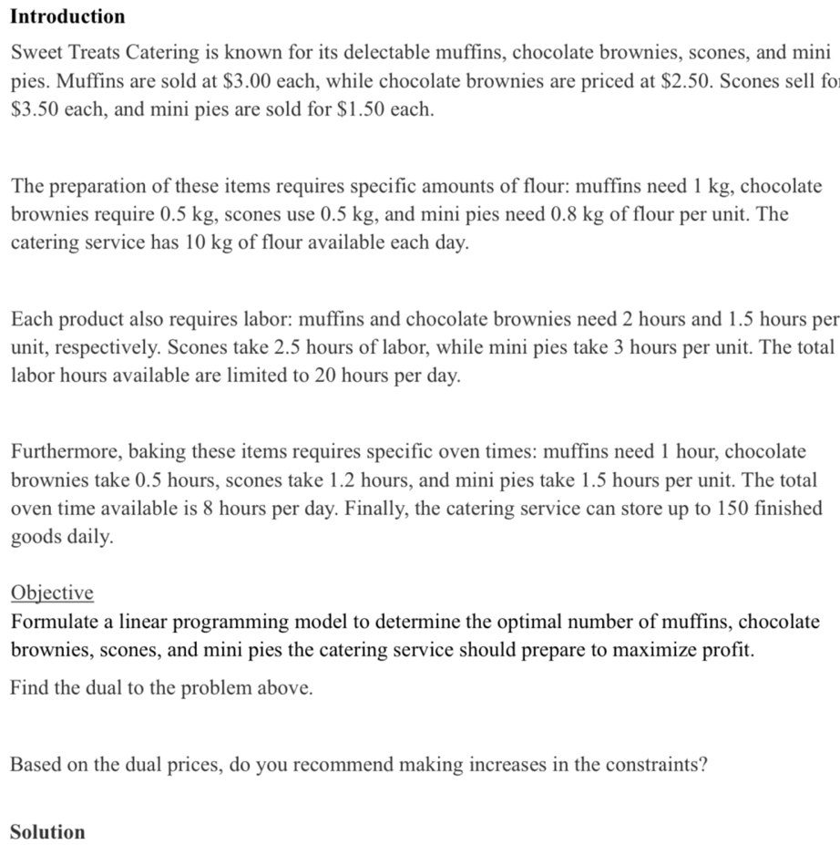Introduction 
Sweet Treats Catering is known for its delectable muffins, chocolate brownies, scones, and mini 
pies. Muffins are sold at $3.00 each, while chocolate brownies are priced at $2.50. Scones sell fo
$3.50 each, and mini pies are sold for $1.50 each. 
The preparation of these items requires specific amounts of flour: muffins need 1 kg, chocolate 
brownies require 0.5 kg, scones use 0.5 kg, and mini pies need 0.8 kg of flour per unit. The 
catering service has 10 kg of flour available each day. 
Each product also requires labor: muffins and chocolate brownies need 2 hours and 1.5 hours per 
unit, respectively. Scones take 2.5 hours of labor, while mini pies take 3 hours per unit. The total 
labor hours available are limited to 20 hours per day. 
Furthermore, baking these items requires specific oven times: muffins need 1 hour, chocolate 
brownies take 0.5 hours, scones take 1.2 hours, and mini pies take 1.5 hours per unit. The total 
oven time available is 8 hours per day. Finally, the catering service can store up to 150 finished 
goods daily. 
Objective 
Formulate a linear programming model to determine the optimal number of muffins, chocolate 
brownies, scones, and mini pies the catering service should prepare to maximize profit. 
Find the dual to the problem above. 
Based on the dual prices, do you recommend making increases in the constraints? 
Solution