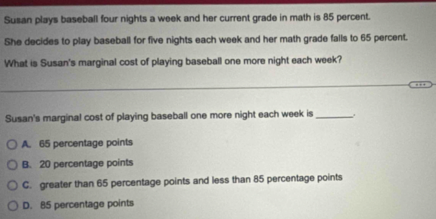 Susan plays baseball four nights a week and her current grade in math is 85 percent.
She decides to play baseball for five nights each week and her math grade falls to 65 percent.
What is Susan's marginal cost of playing baseball one more night each week?
Susan's marginal cost of playing baseball one more night each week is_ .
A. 65 percentage points
B. 20 percentage points
C. greater than 65 percentage points and less than 85 percentage points
D. 85 percentage points