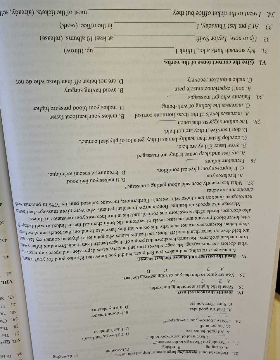 Deforestation is destroying large areas of tropical rain forest. D. damaging
36. To Hu
A. changing B. raising
C. becoming
23. - “Would you like to go to the concert?”
. “_ . I have a lot of homework to do.”
B. I’d love to, but I can’t
A. All right, let me see
D. I don’t think so VII. Give
37. The
C. No, not at all
38. This
24. - “May I borrow your newspaper?”
39. Chi
.“_ .”
B. It doesn’t matter
40. “A
A. That's a good idea
D. It’s my pleasure
C. Sure. Here you are
41. I l
42. SI
IV. Identify the incorrect part.
25. What is the higher mountain in the world?
A B C D VIII.
26. You are quite so thin that you can slip between the bars.
A B C D 43.
V. Read the passage and choose the best answer. 44.
A massage is relaxing, and makes you feel great, but did you know that it's also good for you? That
what doctors are now saying. Massage relieves pain and anxiety, eases depression and speeds up recovery
from medical problems. Research has shown that people of all ages benefit from touch. Premature infants who
are held develop faster than those left alone, and healthy babies who get a lot of physical contact cry less and
45.
sleep better. Researchers are not sure why this occurs but they have also found out that touch can slow hea
rate, lower blood pressure and increase levels of serotonin, the brain chemical that is linked to well-being. I 46
also decreases levels of the stress hormone cortisol, and this in turn increases your resistance to illness.
Massage also speeds up healing. Bone-marrow transplant patients who were given massages had bette
neurological function than those who weren’t. Furthermore, massage reduced pain by 37% in patients wit
chronic muscle aches.
27. What has recently been said about getting a massage?
A. It relaxes you. B. It makes you feel good.
C. It improves your physical condition. D. It requires a special technique.
28. Premature infants _.
A. cry less and sleep better if they are massaged
B. grow faster if they are held.
C. develop faster than healthy babies if they get a lot of physical contact.
D. don’t survive if they are not held.
29. The author suggests that touch __.
A. increases levels of the stress hormone cortisol B. makes your heartbeat faster
C. increases the feeling of well-being D. makes your blood pressure higher
30. Patients who get massages __·
A. don’t experience muscle pain B. avoid having surgery
C. make a quicker recovery D. are not better off than those who do not
VI. Give the correct tense of the verbs.
31. My stomach hurts a lot, I think I _up. (throw)
32. Up to now, Taylor Swift _at least 10 albums. (release)
33. At 3 pm last Thursday, I_ in the office. (work)
34. I went to the ticket office but they_ most of the tickets. (already, sell