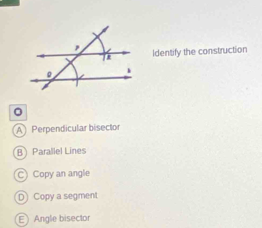 Identify the construction
A Perpendicular bisector
BParallel Lines
C Copy an angle
D Copy a segment
EAngle bisector