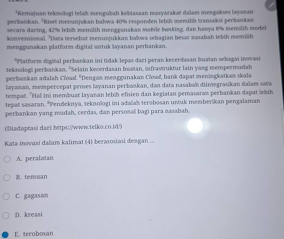 Kemajuan teknologi telah mengubah kebiasaan masyarakat dalam mengakses layanan
perbankan. ²Riset menunjukan bahwa 40% responden lebih memilih transaksi perbankan
secara daring, 42% lebih memilih menggunakan mobile banking, dan hanya 8% memilih model
konvensional. ²Data tersebut menunjukkan bahwa sebagian besar nasabah lebih memilih
menggunakan platform digital untuk layanan perbankan.
*Platform digital perbankan ini tidak lepas dari peran kecerdasan buatan sebagai inovasi
teknologi perbankan. ⁵Selain kecerdasan buatan, infrastruktur lain yang mempermudah
perbankan adalah Cloud. ⁶Dengan menggunakan Cloud, bank dapat meningkatkan skala
layanan, mempercepat proses layanan perbankan, dan data nasabah diintegrasikan dalam satu
tempat. ’Hal ini membuat layanan lebih efisien dan kegiatan pemasaran perbankan dapat lebih
tepat sasaran. 8 Pendeknya, teknologi ini adalah terobosan untuk memberikan pengalaman
perbankan yang mudah, cerdas, dan personal bagi para nasabah.
(Diadaptasi dari https://www.telko.co.id/)
Kata inovasi dalam kalimat (4) berasosiasi dengan ...
A. peralatan
B. temuan
C. gagasan
D. kreasi
E. terobosan