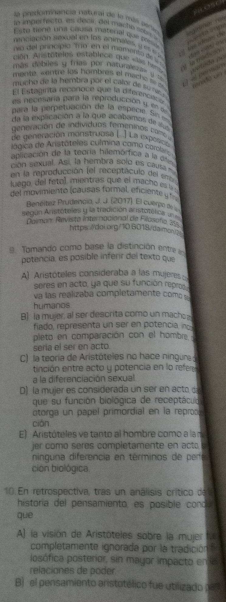 la predominancia natural de lo más perieo
lo imperfecto, es decir, del macho sobrea      
renclación sexual en los animales , y e   A tes idipes de egitmar rei
Este tiené una causa materal que preso 
das mäsi fr
no del princípio 'frío' en el mamento de ls
ción. Anstôteles establece que «las hems y  la tradición
prétado 1o
más  de biles y  fas por naturaleza » y    el pensán
mente  s    t e lo  h ombre  e  m        renidó un
mucho de la hembra pór el calor de su natr 
El Estagirta reconoce que la diferenciación
es necesaría para la reproducción y , en 
para la perpetuación de la especi Sin  
da la explicación a la que acabamos de alu
generación de individuos femeninos com  
de generación monstruosa ( .) La exposició
l ógica de Aristóteles culmina como corolaris  
aplicación de la teoría hilemórfica a la dife
ción sexual. Así, la hembra solo es causa m
en la reproducción (el receptáculo del emb
luego, del  eto) , mientras que el mach o e  la  
del movimiento (causas formal, eficiente y fa
Benéitez Prudencia, J. J. (2017). El cuerpo de ls
según Aristóteles y la tradición aristotélica: un
Daiman: Revista Internacional de Filosofía, 359.
https://doi.org/10.6018/daimon/25
9. Tomando como base la distinción entre an
potencia, es posible inferir del texto que
A) Aristóteles consideraba a las mujeres d
seres en acto, ya que su función reprod
va las realizaba completamente como s
humanos
B) la mujer, al ser descrita como un macho
fiado, representa un ser en potencia, inco
pleto en comparación con el hombre 
sería el ser en acto.
C) la teoría de Aristóteles no hace ningua 
tinción entre acto y potencia en lo referen
a la diferenciación sexual
D) la mujer es considerada un ser en acto da
que su función biológica de receptáculd
otorga un papel primordial en la reprodó
cián
E) Aristóteles ve tanto al hombre como a la m
jer como seres completamente en actas
ninguna diferencia en términos de perfe
ción biológica
10. En retrospectiva, tras un análisis crítico de 
historía del pensamiento, es posible cond
que
A) la visión de Aristóteles sobre la mujer
completamente ignorada por la tradición
losófica posterior, sin mayor impacto en la
relaciones de póder
B)  el pensamiento aristotélico fue utilizado