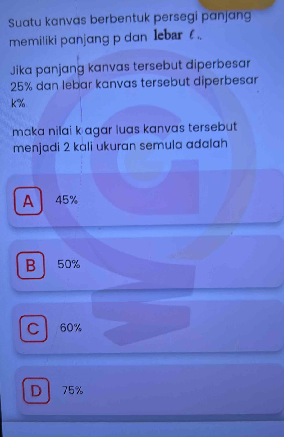 Suatu kanvas berbentuk persegi panjang
memiliki panjang p dan lebar ( .
Jika panjang kanvas tersebut diperbesar
25% dan lebar kanvas tersebut diperbesar
k%
maka nilai k agar luas kanvas tersebut
menjadi 2 kali ukuran semula adalah
A 45%
B 50%
C 60%
D 75%