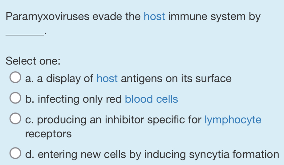 Paramyxoviruses evade the host immune system by
_
Select one:
a. a display of host antigens on its surface
b. infecting only red blood cells
c. producing an inhibitor specific for lymphocyte
receptors
d. entering new cells by inducing syncytia formation