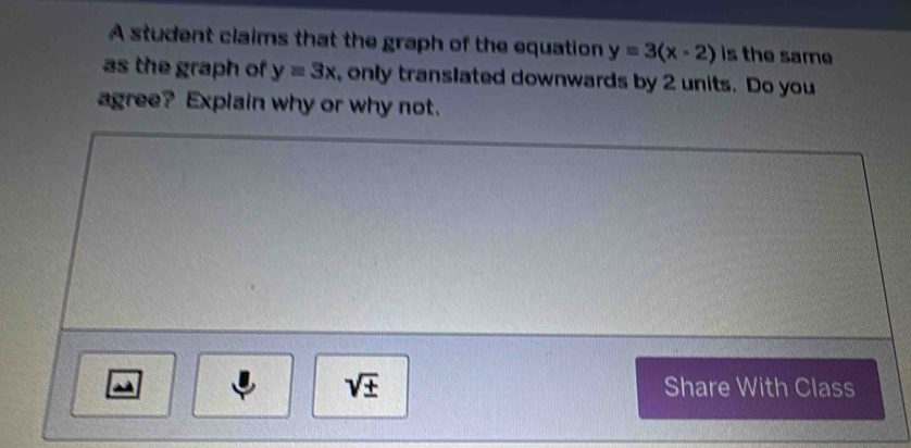 A student claims that the graph of the equation y=3(x-2) is the same 
as the graph of y=3x ,only translated downwards by 2 units. Do you 
agree? Explain why or why not.
sqrt(± ) Share With Class